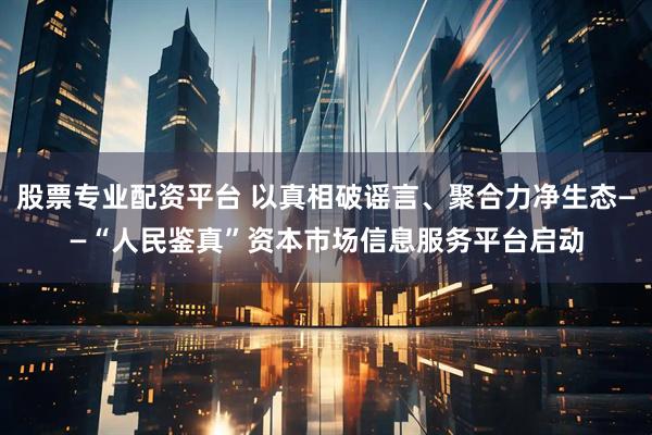 股票专业配资平台 以真相破谣言、聚合力净生态——“人民鉴真”资本市场信息服务平台启动