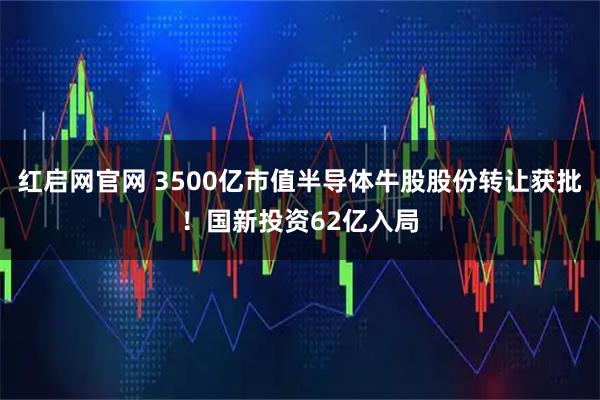 红启网官网 3500亿市值半导体牛股股份转让获批！国新投资62亿入局